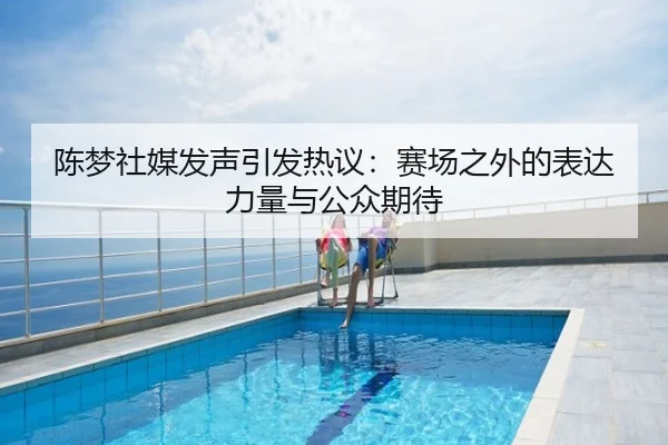 陈梦社媒发声引发热议：赛场之外的表达力量与公众期待