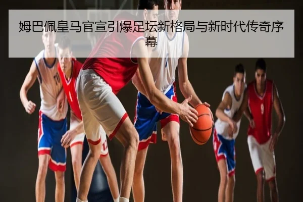 姆巴佩皇马官宣引爆足坛新格局与新时代传奇序幕