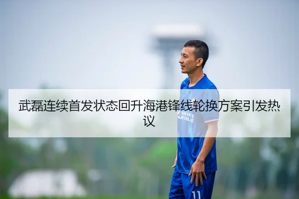 武磊连续首发状态回升海港锋线轮换方案引发热议