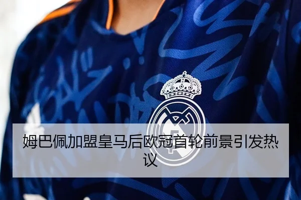 姆巴佩加盟皇马后欧冠首轮前景引发热议