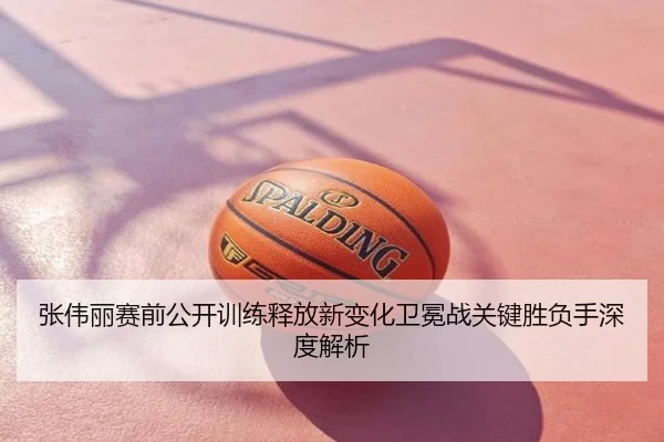 张伟丽赛前公开训练释放新变化卫冕战关键胜负手深度解析