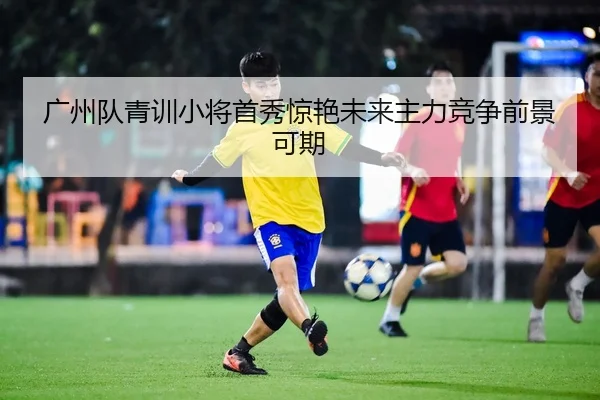 广州队青训小将首秀惊艳未来主力竞争前景可期