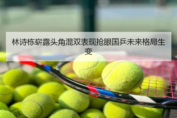 林诗栋崭露头角混双表现抢眼国乒未来格局生变