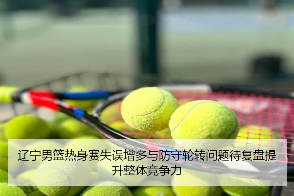 辽宁男篮热身赛失误增多与防守轮转问题待复盘提升整体竞争力
