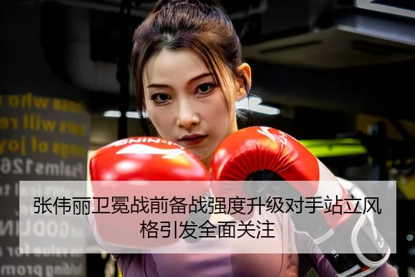 张伟丽卫冕战前备战强度升级对手站立风格引发全面关注