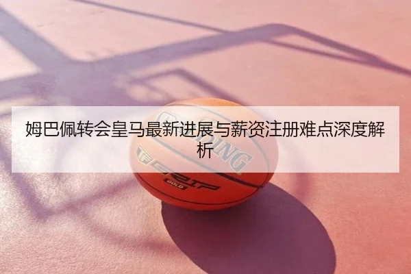 姆巴佩转会皇马最新进展与薪资注册难点深度解析