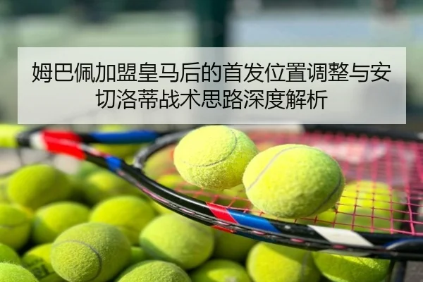 姆巴佩加盟皇马后的首发位置调整与安切洛蒂战术思路深度解析