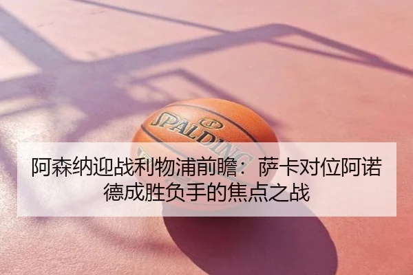 阿森纳迎战利物浦前瞻：萨卡对位阿诺德成胜负手的焦点之战